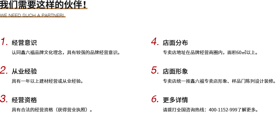 我們需要這樣的伙伴！,1.經(jīng)營意識,認同鑫六福品牌文化理念，具有較強的品牌經(jīng)營意識。,2.從業(yè)經(jīng)驗,具有一年以上建材經(jīng)營或從業(yè)經(jīng)驗。,3.經(jīng)營資格,具有合法的經(jīng)營資格（獲得營業(yè)執(zhí)照）。,4.店面分布,專賣店地址在品牌經(jīng)營商圈內(nèi)，面積60㎡以上。,5.店面形象,專賣店統(tǒng)一按鑫六福專賣店形象、樣品門陳列設(shè)計裝修。,6.更多詳情,請撥打全國咨詢熱線：400-1152-999了解更多。